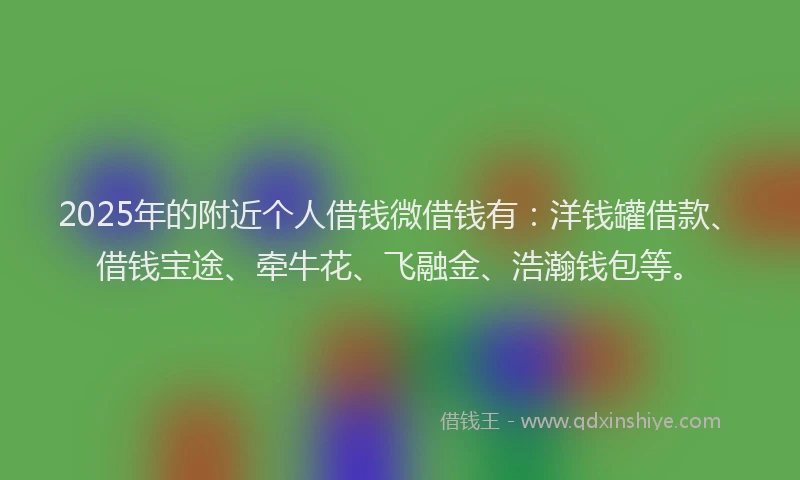 2025年的附近个人借钱微借钱有：洋钱罐借款、借钱宝途、牵牛花、飞融金、浩瀚钱包等。