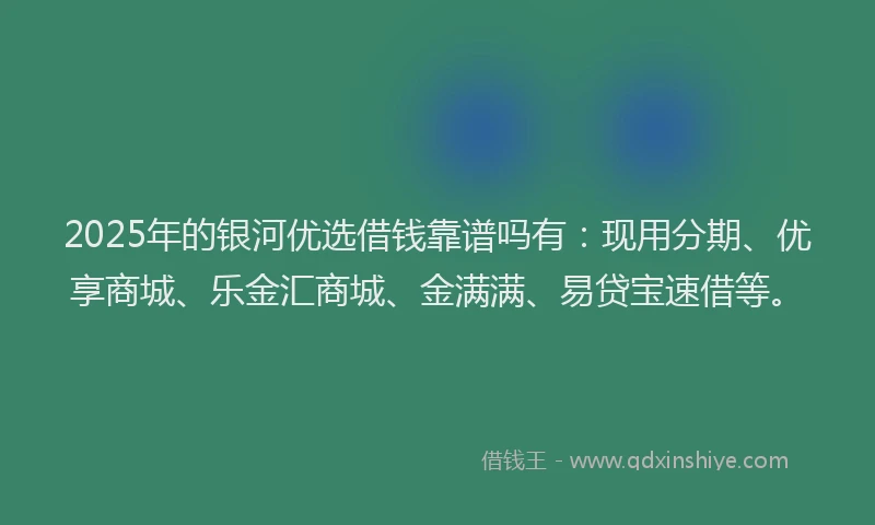 2025年的银河优选借钱靠谱吗有：现用分期、优享商城、乐金汇商城、金满满、易贷宝速借等。
