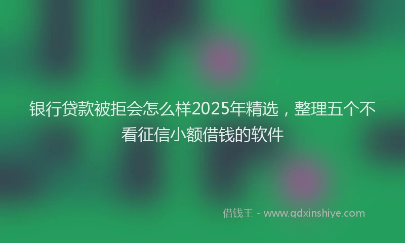 银行贷款被拒会怎么样2025年精选，整理五个不看征信小额借钱的软件