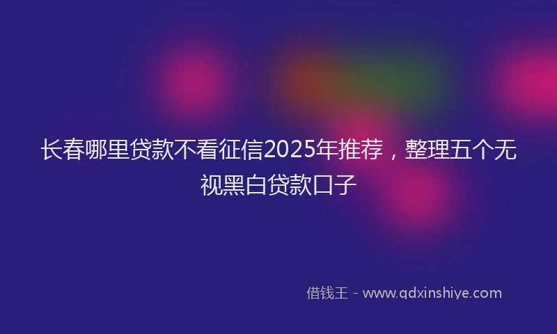 长春哪里贷款不看征信2025年推荐，整理五个无视黑白贷款口子