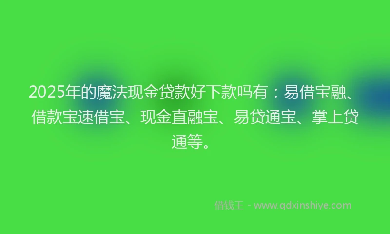 2025年的魔法现金贷款好下款吗有：易借宝融、借款宝速借宝、现金直融宝、易贷通宝、掌上贷通等。