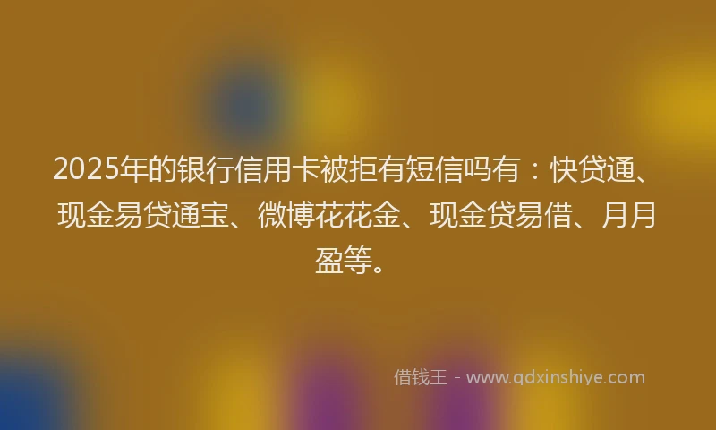 2025年的银行信用卡被拒有短信吗有：快贷通、现金易贷通宝、微博花花金、现金贷易借、月月盈等。
