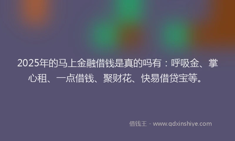2025年的马上金融借钱是真的吗有：呼吸金、掌心租、一点借钱、聚财花、快易借贷宝等。