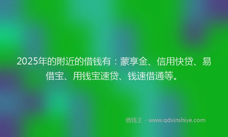 2025年的附近的借钱有：蒙享金、信用快贷、易借宝、用钱宝速贷、钱速借通等。