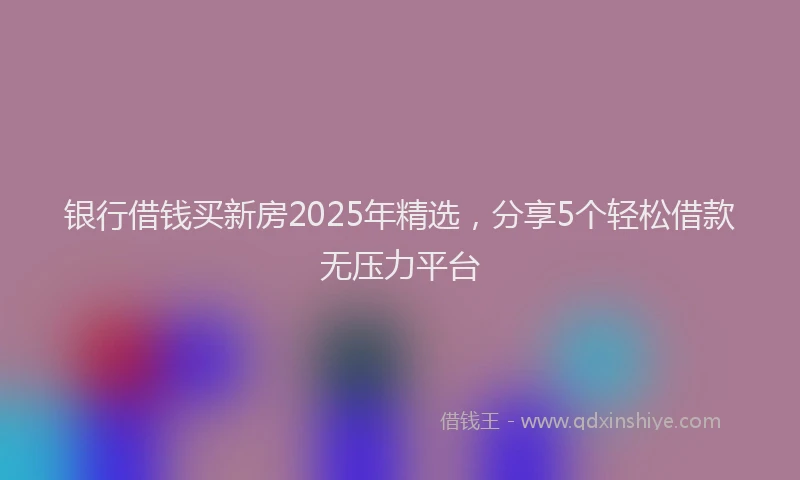 银行借钱买新房2025年精选，分享5个轻松借款无压力平台