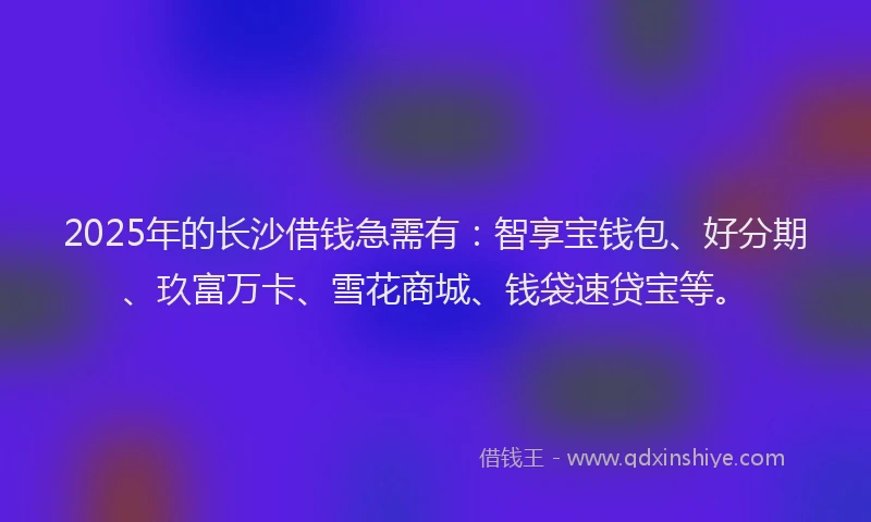 2025年的长沙借钱急需有：智享宝钱包、好分期、玖富万卡、雪花商城、钱袋速贷宝等。