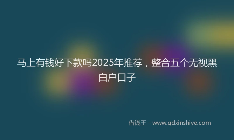 马上有钱好下款吗2025年推荐，整合五个无视黑白户口子