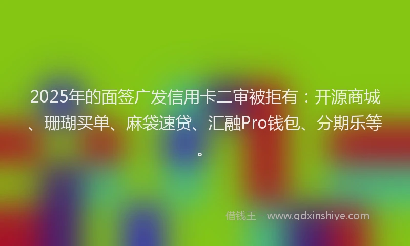 2025年的面签广发信用卡二审被拒有：开源商城、珊瑚买单、麻袋速贷、汇融Pro钱包、分期乐等。