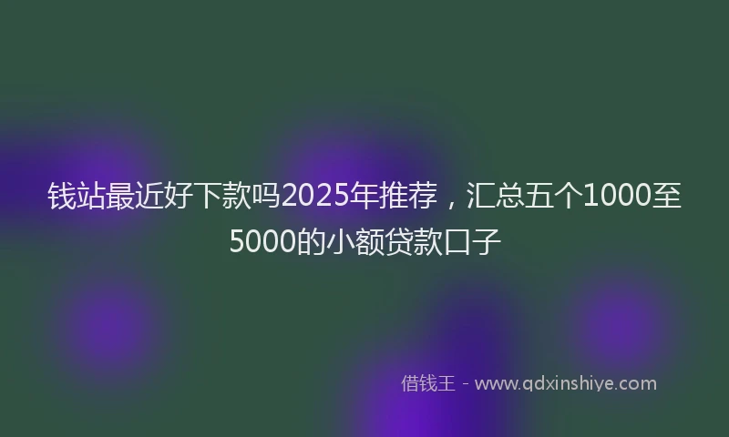 钱站最近好下款吗2025年推荐，汇总五个1000至5000的小额贷款口子