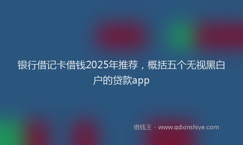 银行借记卡借钱2025年推荐，概括五个无视黑白户的贷款app