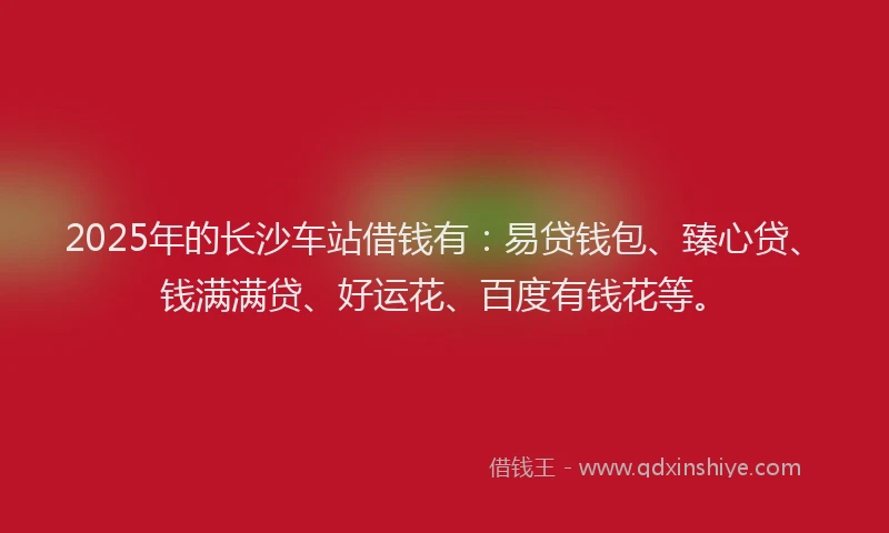 2025年的长沙车站借钱有：易贷钱包、臻心贷、钱满满贷、好运花、百度有钱花等。