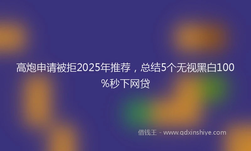 高炮申请被拒2025年推荐，总结5个无视黑白100%秒下网贷