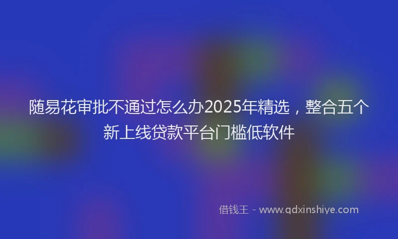 随易花审批不通过怎么办2025年精选，整合五个新上线贷款平台门槛低软件