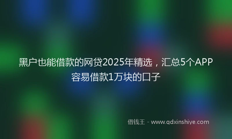 黑户也能借款的网贷2025年精选，汇总5个APP容易借款1万块的口子