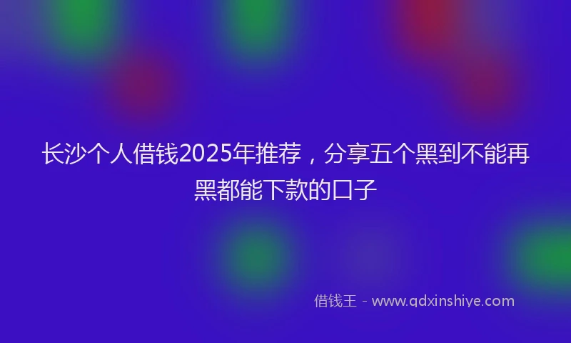 长沙个人借钱2025年推荐，分享五个黑到不能再黑都能下款的口子