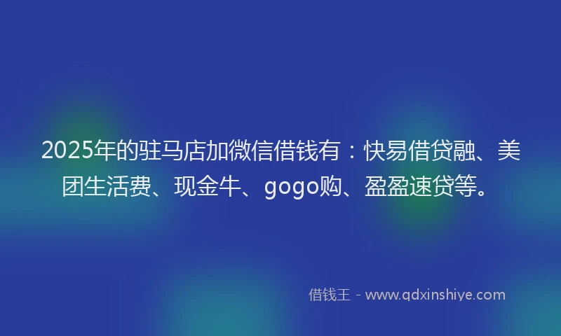 2025年的驻马店加微信借钱有：快易借贷融、美团生活费、现金牛、gogo购、盈盈速贷等。