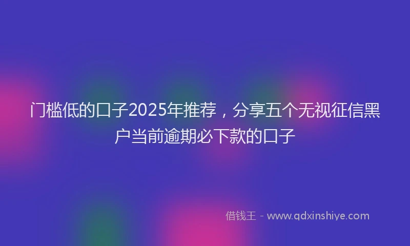 门槛低的口子2025年推荐，分享五个无视征信黑户当前逾期必下款的口子