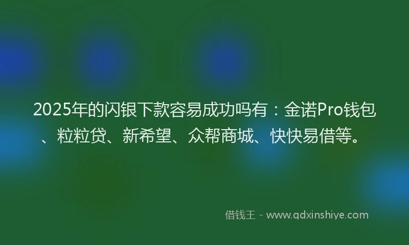 2025年的闪银下款容易成功吗有：金诺Pro钱包、粒粒贷、新希望、众帮商城、快快易借等。