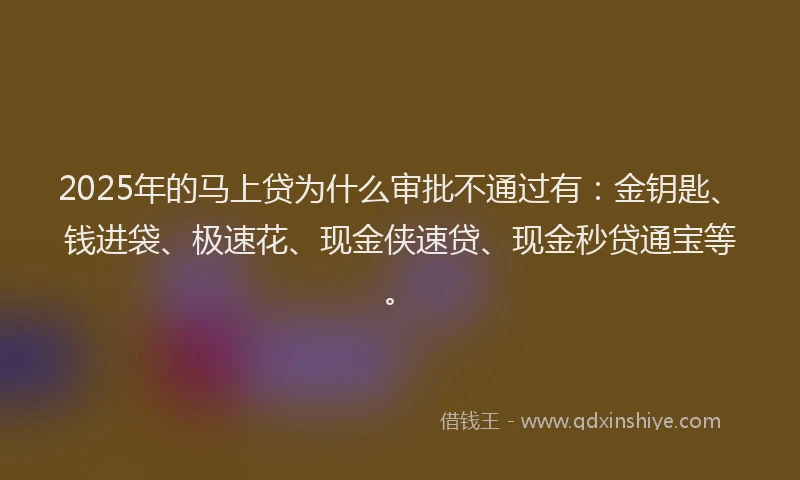 2025年的马上贷为什么审批不通过有：金钥匙、钱进袋、极速花、现金侠速贷、现金秒贷通宝等。