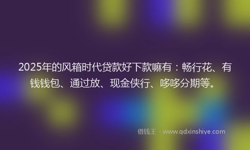 2025年的风箱时代贷款好下款嘛有：畅行花、有钱钱包、通过放、现金侠行、哆哆分期等。