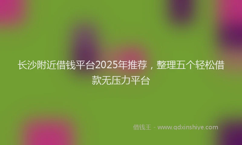 长沙附近借钱平台2025年推荐，整理五个轻松借款无压力平台