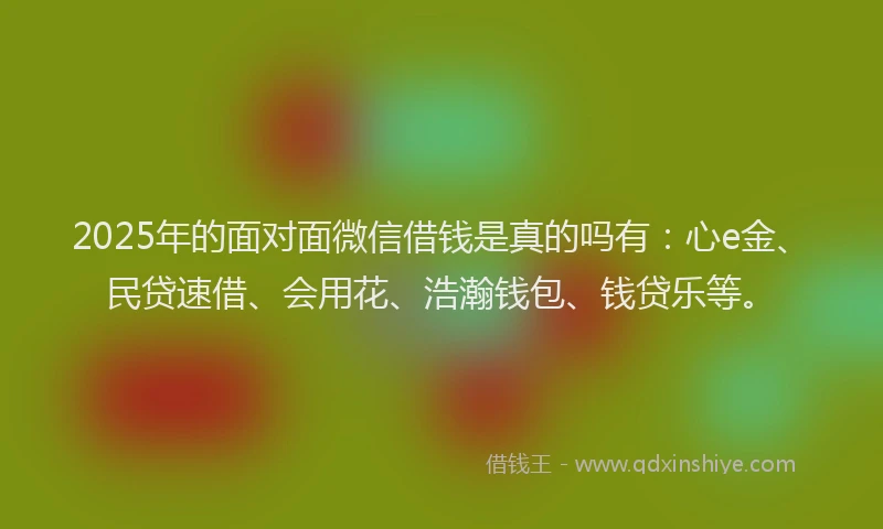 2025年的面对面微信借钱是真的吗有：心e金、民贷速借、会用花、浩瀚钱包、钱贷乐等。