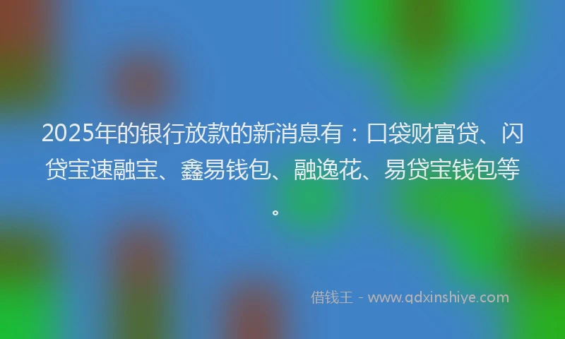 2025年的银行放款的新消息有：口袋财富贷、闪贷宝速融宝、鑫易钱包、融逸花、易贷宝钱包等。