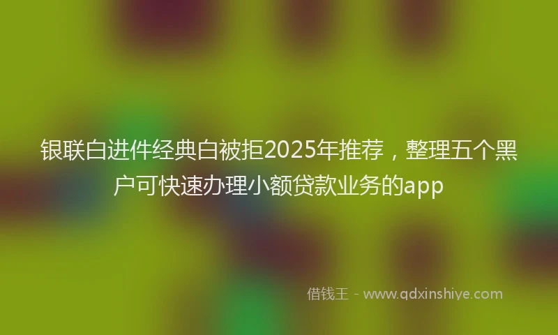 银联白进件经典白被拒2025年推荐，整理五个黑户可快速办理小额贷款业务的app