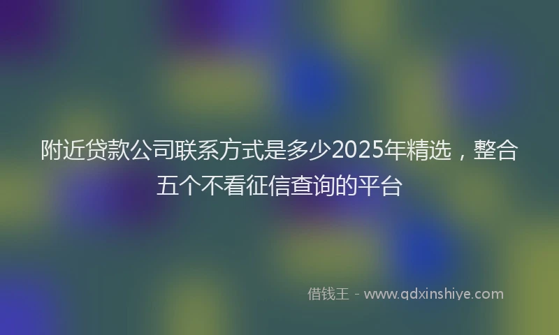 附近贷款公司联系方式是多少2025年精选，整合五个不看征信查询的平台