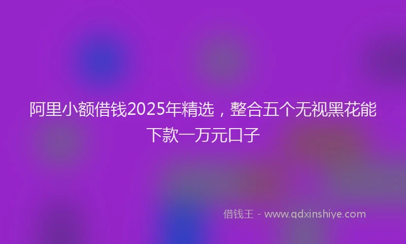 阿里小额借钱2025年精选，整合五个无视黑花能下款一万元口子
