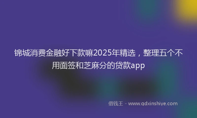 锦城消费金融好下款嘛2025年精选，整理五个不用面签和芝麻分的贷款app