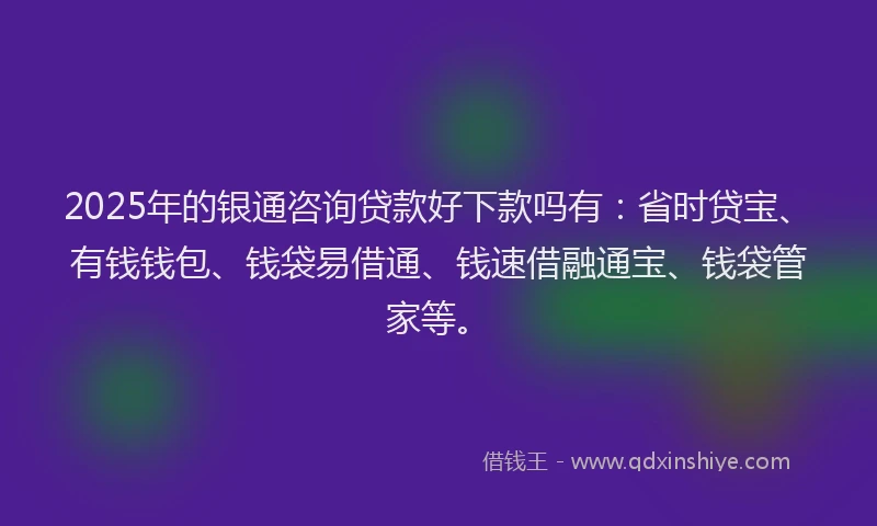 2025年的银通咨询贷款好下款吗有：省时贷宝、有钱钱包、钱袋易借通、钱速借融通宝、钱袋管家等。