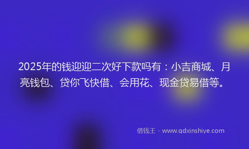 2025年的钱迎迎二次好下款吗有：小吉商城、月亮钱包、贷你飞快借、会用花、现金贷易借等。