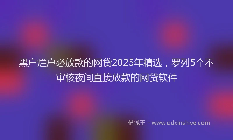 黑户烂户必放款的网贷2025年精选，罗列5个不审核夜间直接放款的网贷软件