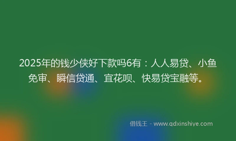 2025年的钱少侠好下款吗6有：人人易贷、小鱼免审、瞬信贷通、宜花呗、快易贷宝融等。