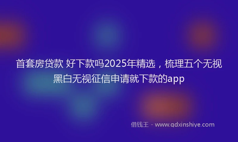 首套房贷款 好下款吗2025年精选，梳理五个无视黑白无视征信申请就下款的app
