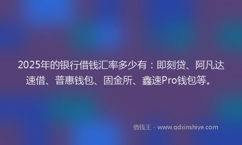 2025年的银行借钱汇率多少有：即刻贷、阿凡达速借、普惠钱包、固金所、鑫速Pro钱包等。