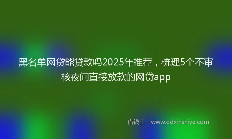 黑名单网贷能贷款吗2025年推荐，梳理5个不审核夜间直接放款的网贷app