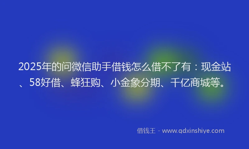 2025年的问微信助手借钱怎么借不了有：现金站、58好借、蜂狂购、小金象分期、千亿商城等。