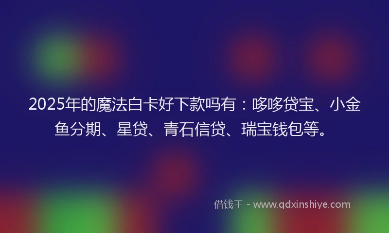 2025年的魔法白卡好下款吗有：哆哆贷宝、小金鱼分期、星贷、青石信贷、瑞宝钱包等。