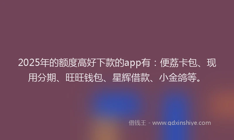 2025年的额度高好下款的app有：便荔卡包、现用分期、旺旺钱包、星辉借款、小金鸽等。