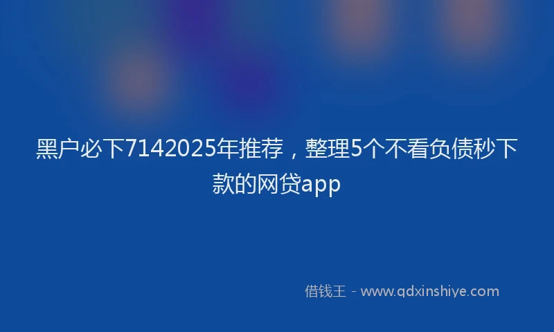 黑户必下7142025年推荐，整理5个不看负债秒下款的网贷app