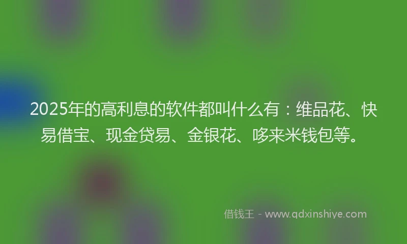 2025年的高利息的软件都叫什么有：维品花、快易借宝、现金贷易、金银花、哆来米钱包等。