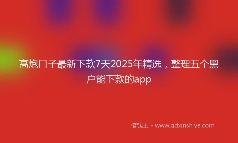 高炮口子最新下款7天2025年精选，整理五个黑户能下款的app