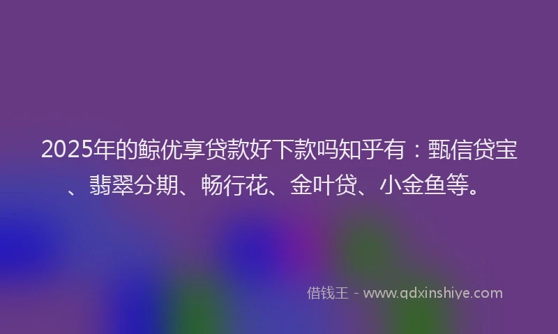 2025年的鲸优享贷款好下款吗知乎有：甄信贷宝、翡翠分期、畅行花、金叶贷、小金鱼等。