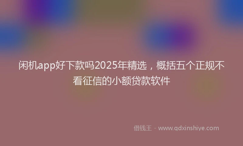 闲机app好下款吗2025年精选，概括五个正规不看征信的小额贷款软件