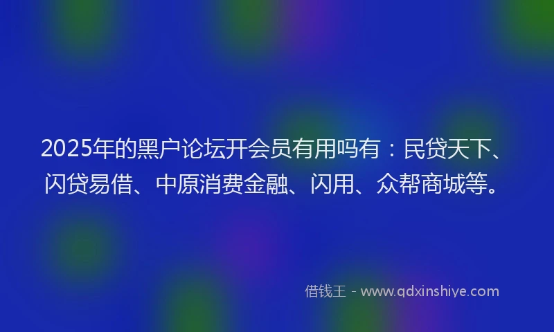 2025年的黑户论坛开会员有用吗有：民贷天下、闪贷易借、中原消费金融、闪用、众帮商城等。
