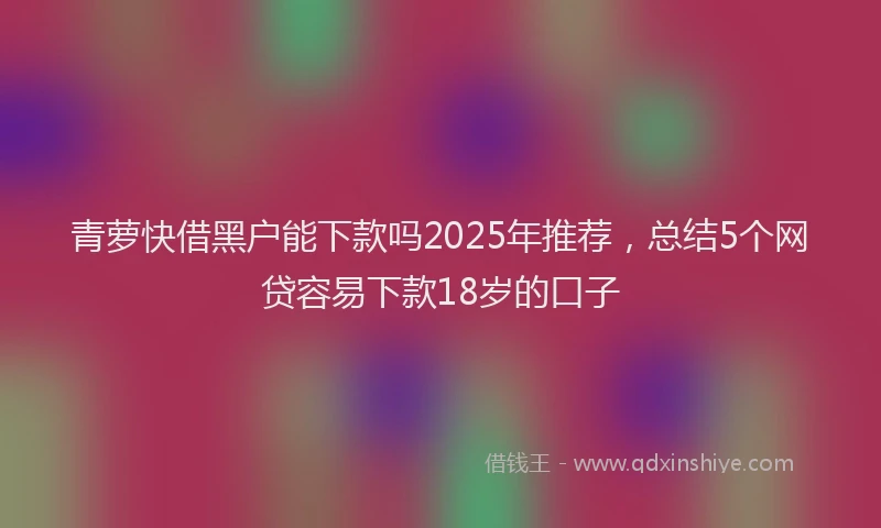 青萝快借黑户能下款吗2025年推荐，总结5个网贷容易下款18岁的口子