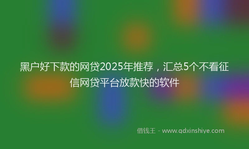 黑户好下款的网贷2025年推荐，汇总5个不看征信网贷平台放款快的软件