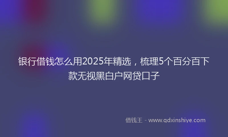 银行借钱怎么用2025年精选，梳理5个百分百下款无视黑白户网贷口子